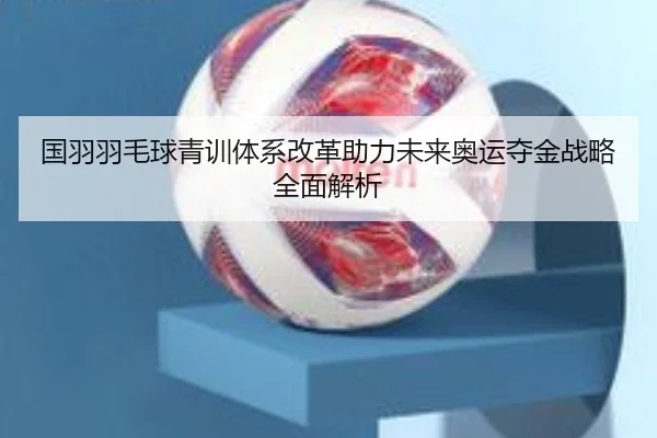国羽羽毛球青训体系改革助力未来奥运夺金战略全面解析